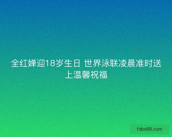 全红婵迎18岁生日 世界泳联凌晨准时送上温馨祝福