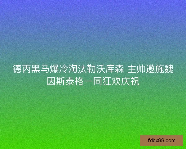 德丙黑马爆冷淘汰勒沃库森 主帅邀施魏因斯泰格一同狂欢庆祝