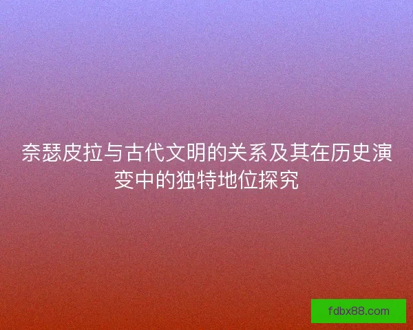 奈瑟皮拉与古代文明的关系及其在历史演变中的独特地位探究