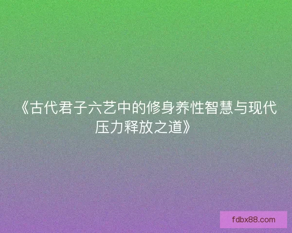 《古代君子六艺中的修身养性智慧与现代压力释放之道》