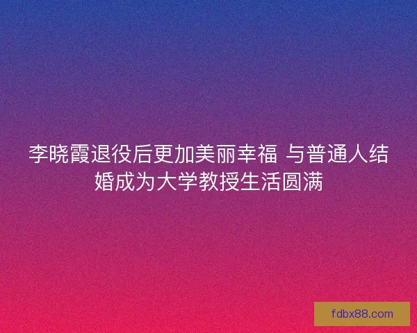 李晓霞退役后更加美丽幸福 与普通人结婚成为大学教授生活圆满