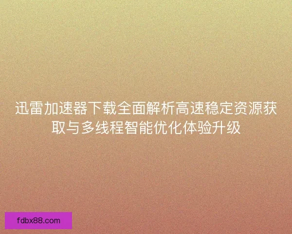 迅雷加速器下载全面解析高速稳定资源获取与多线程智能优化体验升级