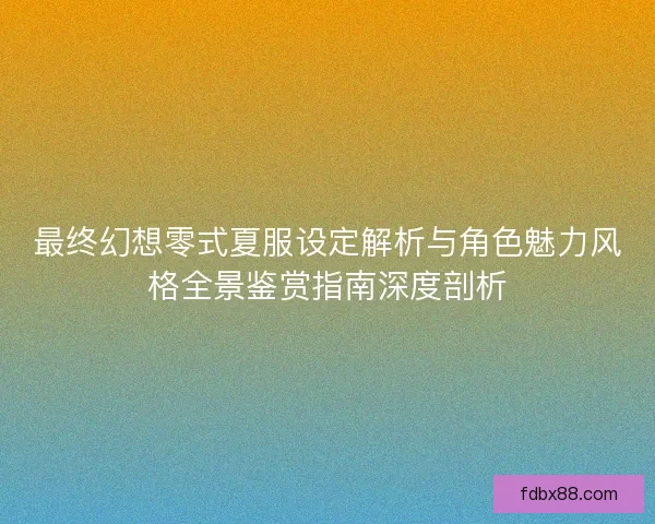 最终幻想零式夏服设定解析与角色魅力风格全景鉴赏指南深度剖析