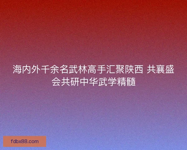 海内外千余名武林高手汇聚陕西 共襄盛会共研中华武学精髓