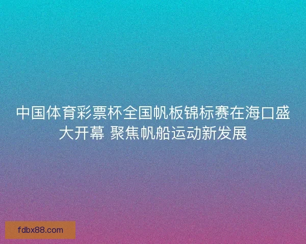 中国体育彩票杯全国帆板锦标赛在海口盛大开幕 聚焦帆船运动新发展