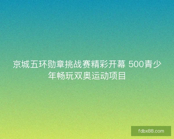 京城五环勋章挑战赛精彩开幕 500青少年畅玩双奥运动项目