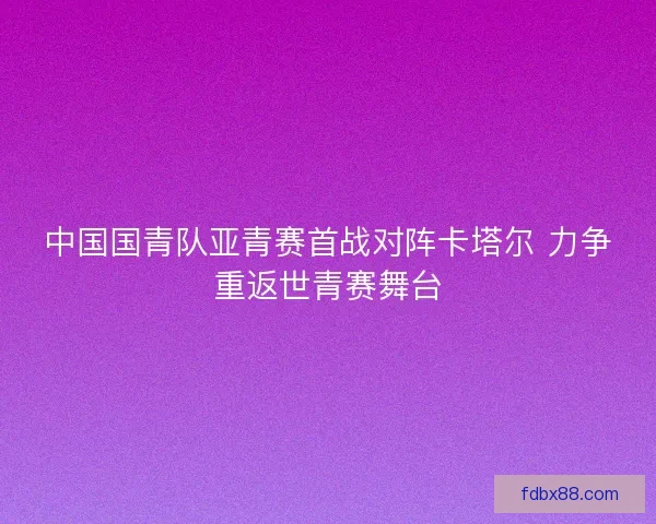 中国国青队亚青赛首战对阵卡塔尔 力争重返世青赛舞台