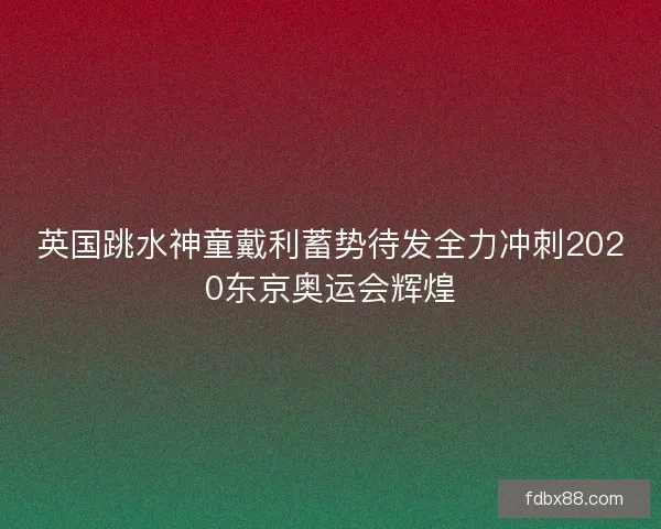 英国跳水神童戴利蓄势待发全力冲刺2020东京奥运会辉煌
