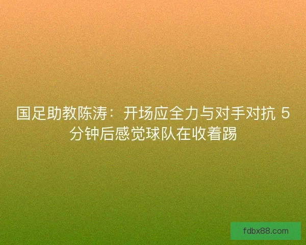 国足助教陈涛：开场应全力与对手对抗 5分钟后感觉球队在收着踢