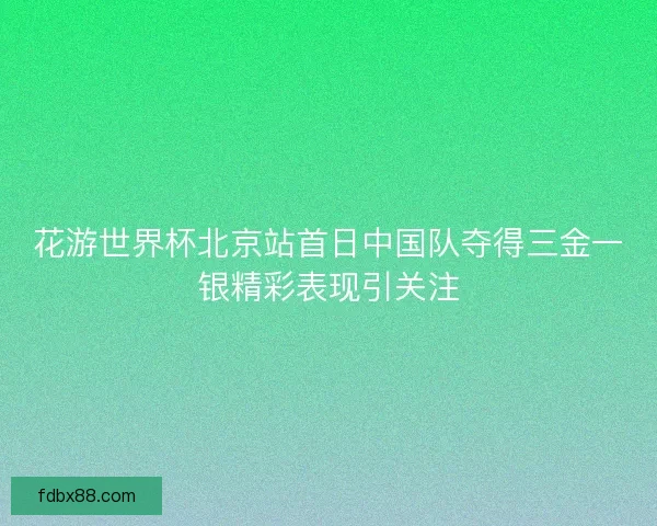 花游世界杯北京站首日中国队夺得三金一银精彩表现引关注